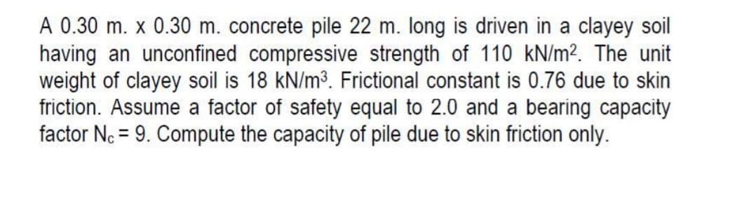 A 0.30 m. x 0.30 m. concrete pile 22 m. long is driven in a clayey soil
having an unconfined compressive strength of 110 kN/m². The unit
weight of clayey soil is 18 kN/m3. Frictional constant is 0.76 due to skin
friction. Assume a factor of safety equal to 2.0 and a bearing capacity
factor Nc = 9. Compute the capacity of pile due to skin friction only.
%3D
