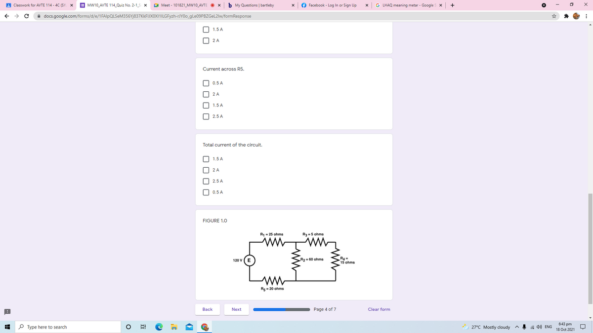 A Classwork for AVTE 114 - 4C (SY. X
E MW10_AVTE 114_Quiz No. 2-1_S x
G Meet - 101821_MW10_AVTE
b My Questions | bartleby
Facebook - Log In or Sign Up
G LHAQ meaning metar - Google S x
+
A docs.google.com/forms/d/e/1FAlpQLSeM356Yj837KkFIJXOXI1ILGFyzh-rJYOo_9LE09PBZGEL2IW/formResponse
1.5 A
2 A
Current across R5.
0.5 A
2 A
1.5 A
2.5 A
Total current of the circuit.
1.5 A
2 A
2.5 A
0.5 A
FIGURE 1.0
R1 = 25 ohms
R3 = 5 ohms
R4 =
15 ohms
120 v (E
R2 = 60 ohms
R5 = 20 ohms
Back
Next
Page 4 of 7
Clear form
6:43 pm
P Type here to search
27°C Mostly cloudy
a 4) ENG
18 Oct 2021
OO O O
O O O O
