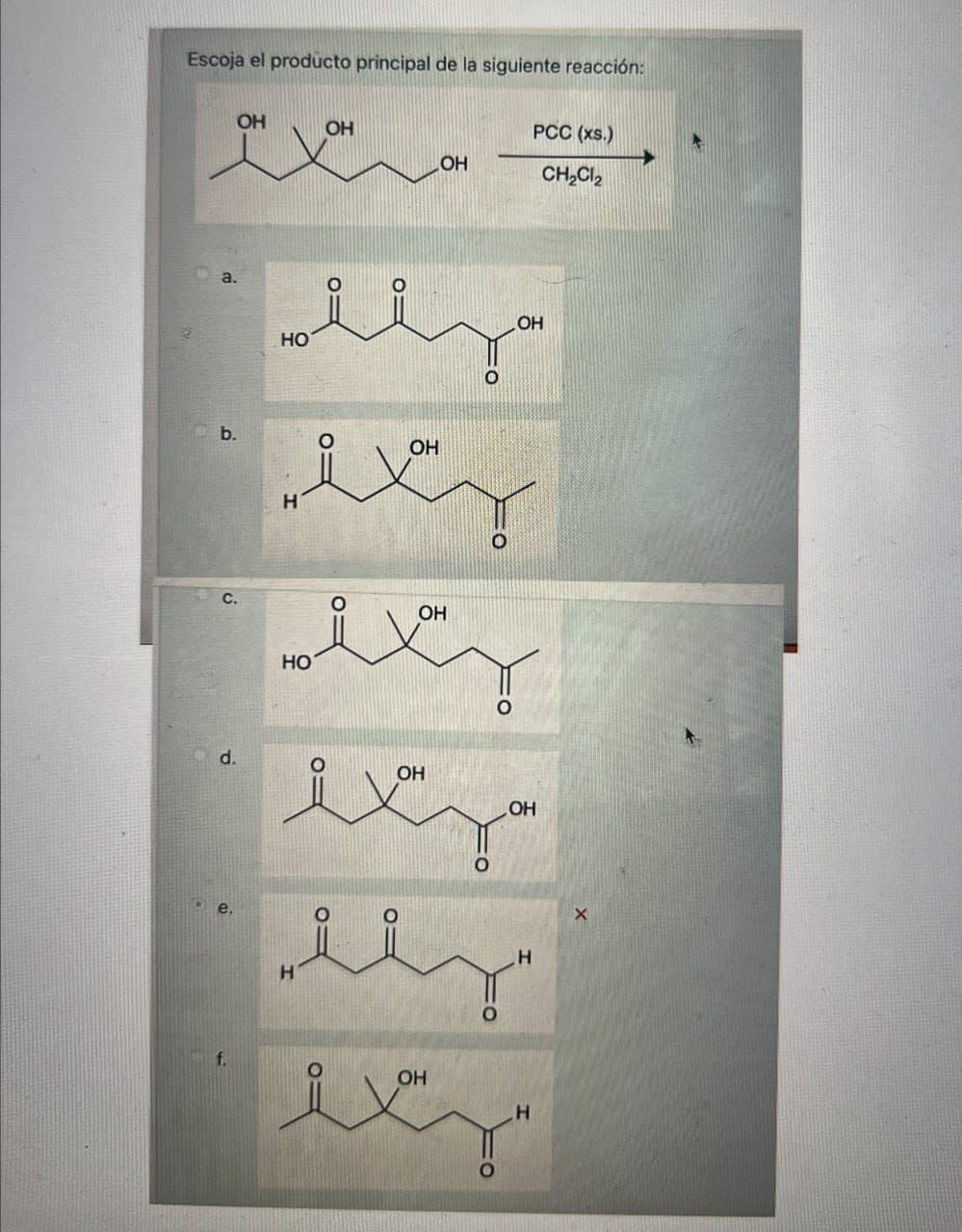 Escoja el producto principal de la siguiente reacción:
OH
OH
PCC (xs.)
LOH
CH2Cl2
d.
HO
O
OH
OH
wxy
OH
sixy
HO
متعد
H
H
H
f.
OH
مبہود