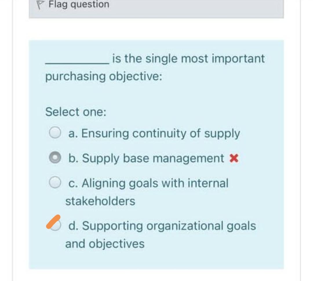 P Flag question
is the single most important
purchasing objective:
Select one:
O a. Ensuring continuity of supply
b. Supply base management X
C. Aligning goals with internal
stakeholders
d. Supporting organizational goals
and objectives
