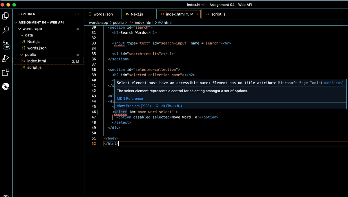 o
119
EXPLORER
ASSIGNMENT 04 - WEB API
words-app
✓ data
JS Next.js
{} words.json
public
<> index.html
JS script.js
2, M
{} words.json
JS Next.js
words-app > public ><> index.html
<section id="search">
<h2>Search Words</h2>
30
31
32
33
34
35
36
37
38
39
40
41 42 43
44
<input type="text" id="search-input" name="search"><br>
<ul id="search-results"></ul>
</section>
s
<> index.html 2, M X
html
<section id="selected-collection">
<h2 id="selected-collection-name"></h2>
<ul
<di
index.html - Assignment 04 - Web API
JS script.js
Select element must have an accessible name: Element has no title attribute Microsoft Edge Tools (axe/forms)
The select element represents a control for selecting amongst a set of options.
MDN Reference
View Problem (XF8) Quick Fix... (H.)
<select id="move-word-select">
www
45
46
47
48
49
50
51
</body>
52 </html>
</div>
<option disabled selected>Move Word To: </option>
</select>