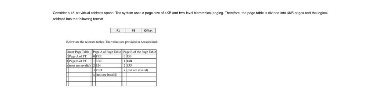 Consider a 48-bit virtual address space. The system uses a page size of 4KB and two-level hierarchical paging. Therefore, the page table is divided into 4KB pages and the logical
address has the following format
P1
Outer Page Table
OPage A of PT
Page B of PT
x(rest are invalid)
P2
Offset
Below are the relevant tables. The values are provided in hexadecimal.
Page A of Page Table Page B of the Page Table
OFEE
0330
13BC
144B
2124
2 ESS
3 C3D
x(rest are invalid)
x(rest are invalid)