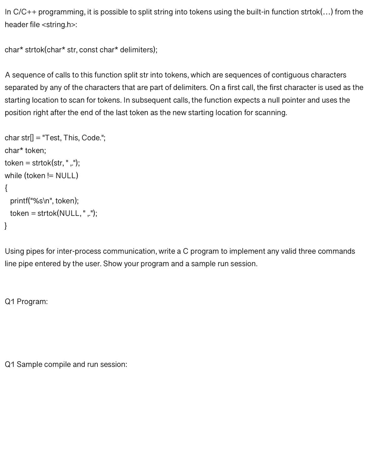 In C/C++ programming, it is possible to split string into tokens using the built-in function strtok(...) from the
header file <string.h>:
char* strtok(char* str, const char* delimiters);
A sequence of calls to this function split str into tokens, which are sequences of contiguous characters
separated by any of the characters that are part of delimiters. On a first call, the first character is used as the
starting location to scan for tokens. In subsequent calls, the function expects a null pointer and uses the
position right after the end of the last token as the new starting location for scanning.
char str[] = "Test, This, Code.";
char* token;
token = strtok(str, ",.");
while (token != NULL)
{
printf("%s\n", token);
token = strtok(NULL, "‚.");
}
Using pipes for inter-process communication, write a C program to implement any valid three commands
line pipe entered by the user. Show your program and a sample run session.
Q1 Program:
Q1 Sample compile and run session: