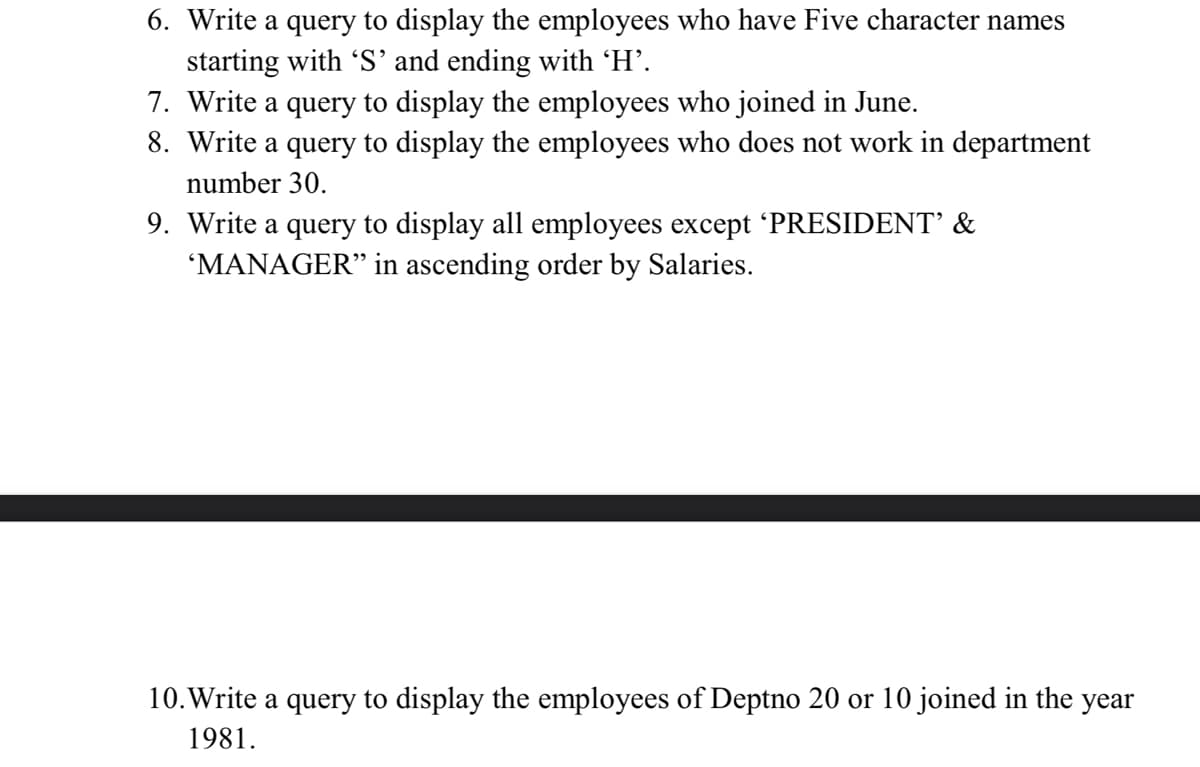 6. Write a query to display the employees who have Five character names
starting with 'S' and ending with 'H'.
7. Write a query to display the employees who joined in June.
8. Write a query to display the employees who does not work in department
number 30.
9. Write a query to display all employees except 'PRESIDENT' &
'MANAGER" in ascending order by Salaries.
10. Write a query to display the employees of Deptno 20 or 10 joined in the year
1981.