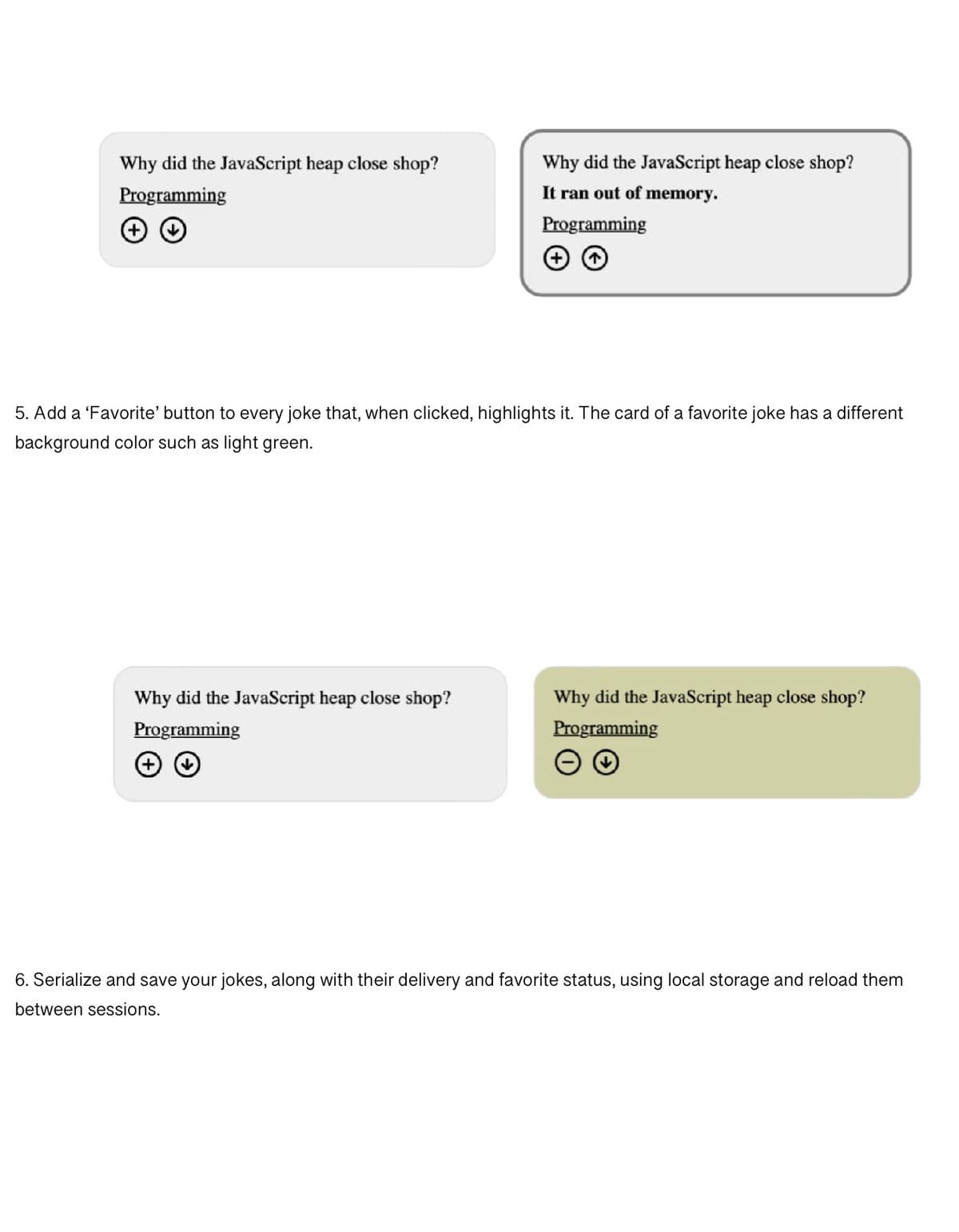 Why did the JavaScript heap close shop?
Programming
Why did the JavaScript heap close shop?
It ran out of memory.
Programming
5. Add a 'Favorite' button to every joke that, when clicked, highlights it. The card of a favorite joke has a different
background color such as light green.
Why did the JavaScript heap close shop?
Programming
Why did the JavaScript heap close shop?
Programming
6. Serialize and save your jokes, along with their delivery and favorite status, using local storage and reload them
between sessions.