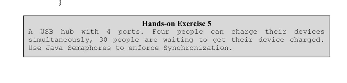 Hands-on Exercise 5
A USB hub with 4 ports. Four people can charge their devices
simultaneously, 30 people are waiting to get their device charged.
Use Java Semaphores to enforce Synchronization.