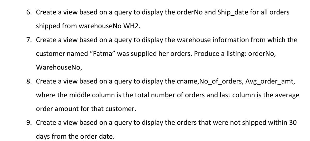 6. Create a view based on a query to display the order No and Ship_date for all orders
shipped from warehouseNo WH2.
7. Create a view based on a query to display the warehouse information from which the
customer named "Fatma" was supplied her orders. Produce a listing: orderNo,
WarehouseNo,
8. Create a view based on a query to display the cname,No_of_orders, Avg_order_amt,
where the middle column is the total number of orders and last column is the average
order amount for that customer.
9. Create a view based on a query to display the orders that were not shipped within 30
days from the order date.
