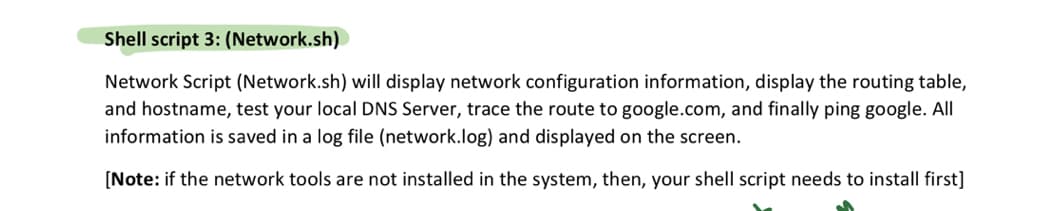 Shell script 3: (Network.sh)
Network Script (Network.sh) will display network configuration information, display the routing table,
and hostname, test your local DNS Server, trace the route to google.com, and finally ping google. All
information is saved in a log file (network.log) and displayed on the screen.
[Note: if the network tools are not installed in the system, then, your shell script needs to install first]