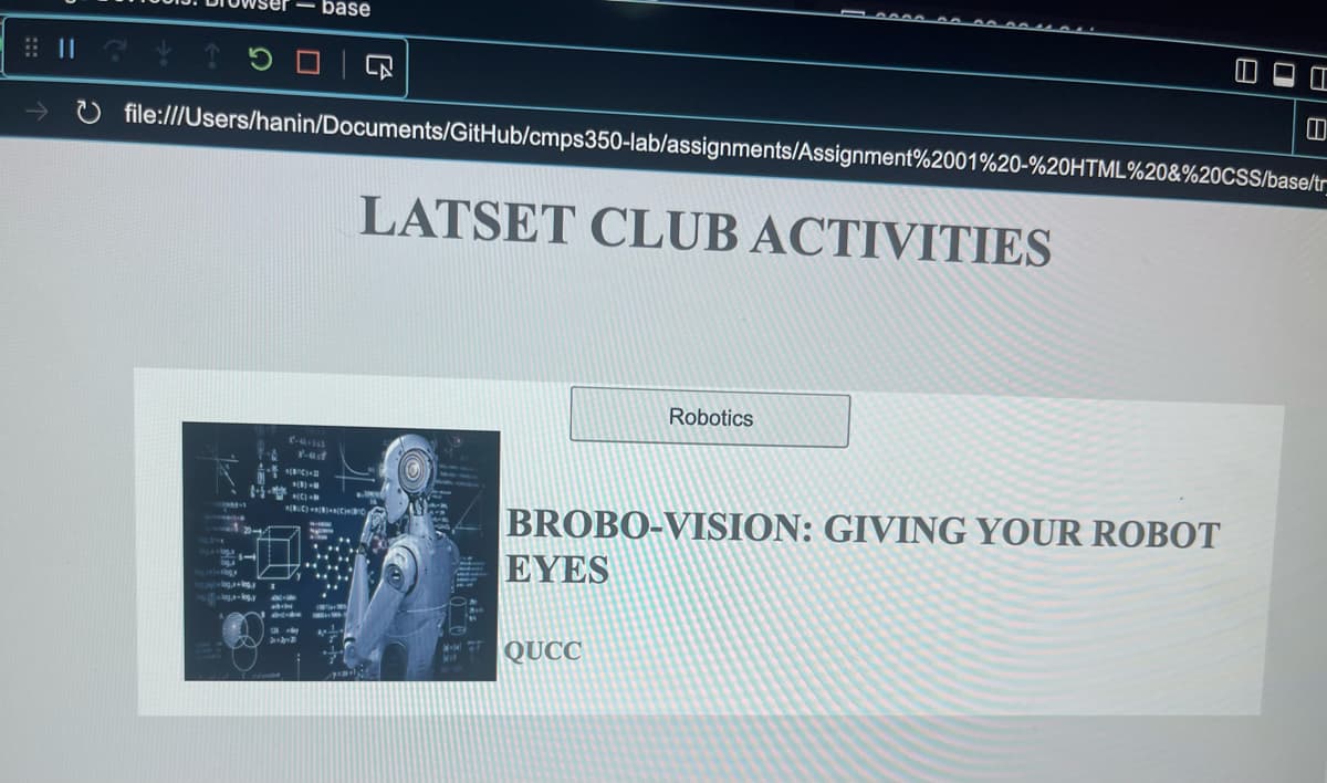 ⠀ ☎ ↑ 5
#!
1 500
20-1
log, log.
-
file:///Users/hanin/Documents/GitHub/cmps350-lab/assignments/Assignment%2001%20-%20HTML%20&%20CSS/base/tr
*(8) M
base
edit
126 -
2x+2=2
(BUC) a[B]+[C]BO
H
H
H
**
2.
By
LATSET CLUB ACTIVITIES
w.
M-jal
Mit
BROBO-VISION: GIVING YOUR ROBOT
EYES
Robotics
QUCC
HI
D