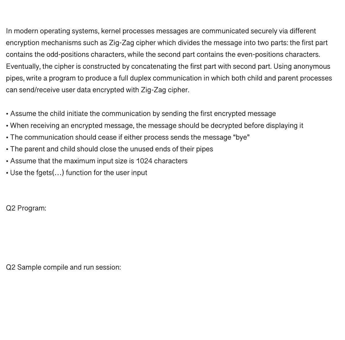 In modern operating systems, kernel processes messages are communicated securely via different
encryption mechanisms such as Zig-Zag cipher which divides the message into two parts: the first part
contains the odd-positions characters, while the second part contains the even-positions characters.
Eventually, the cipher is constructed by concatenating the first part with second part. Using anonymous
pipes, write a program to produce a full duplex communication in which both child and parent processes
can send/receive user data encrypted with Zig-Zag cipher.
Assume the child initiate the communication by sending the first encrypted message
When receiving an encrypted message, the message should be decrypted before displaying it
• The communication should cease if either process sends the message "bye"
●
●
●
The parent and child should close the unused ends of their pipes
Assume that the maximum input size is 1024 characters
Use the fgets(...) function for the user input
Q2 Program:
Q2 Sample compile and run session: