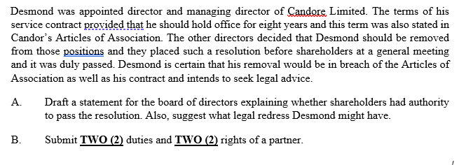 Desmond was appointed director and managing director of Candore Limited. The terms of his
service contract provided that he should hold office for eight years and this term was also stated in
Candor's Articles of Association. The other directors decided that Desmond should be removed
from those positions and they placed such a resolution before shareholders at a general meeting
and it was duly passed. Desmond is certain that his removal would be in breach of the Articles of
Association as well as his contract and intends to seek legal advice.
A.
Draft a statement for the board of directors explaining whether shareholders had authority
to pass the resolution. Also, suggest what legal redress Desmond might have.
B.
Submit TWO (2) duties and TWO (2) rights of a partner.