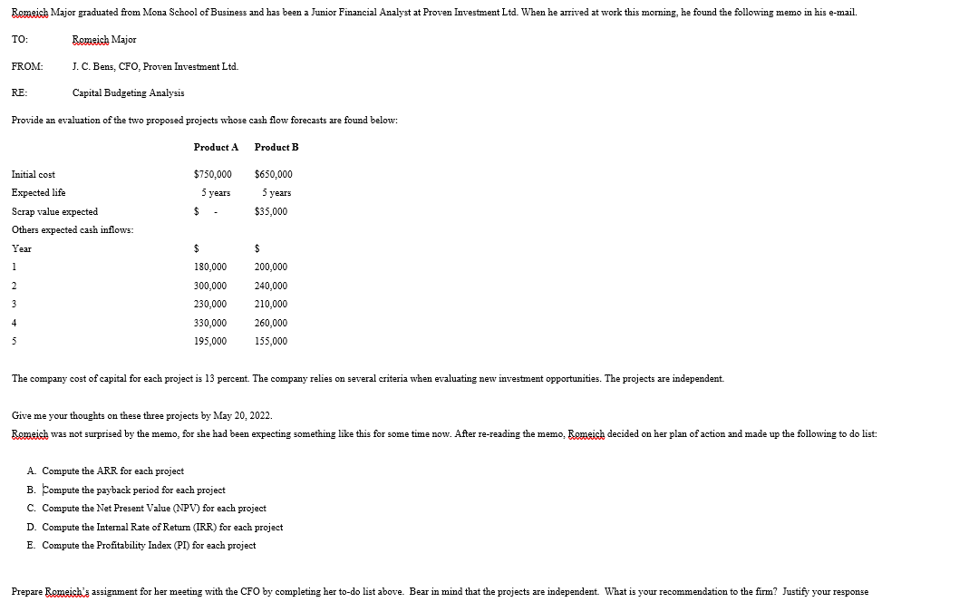 Romeich Major graduated from Mona School of Business and has been a Junior Financial Analyst at Proven Investment Ltd. When he arrived at work this morming, he found the following memo in his e-mail.
TO:
Romeich Major
FROM:
J. C. Bens, CFO, Proven Investment Ltd.
RE:
Capital Budgeting Analysis
Provide
evaluation of the two proposed projects whose cash flow forecasts are found below:
Product A
Product B
Initial cost
$750,000
$650,000
Expected life
5 уears
5 years
Scrap value expected
2$
$35,000
Others expected cash inflows:
Year
%24
1
180,000
200,000
300,000
240,000
3
230,000
210,000
4
330,000
260,000
5
195,000
155,000
The company cost of capital for each project is 13 percent. The company relies on several criteria when evaluating new investment opportunities. The projects are independent.
Give me your thoughts on these three projects by May 20, 2022.
Romeich was not surprised by the memo, for she had been expecting something like this for some time now. After re-reading the memo, Romeich decided on her plan of action and made up the following to do list:
A. Compute the ARR for each project
B. Compute the payback period for each project
C. Compute the Net Present Value (NPV) for each project
D. Compute the Internal Rate of Retum (IRR) for each project
E. Compute the Profitability Index (PI) for each project
Prepare Romeich's assignment for her meeting with the CFO by completing her to-do list above. Bear in mind that the projects are independent. What is your recommendation to the firm? Justify your response
