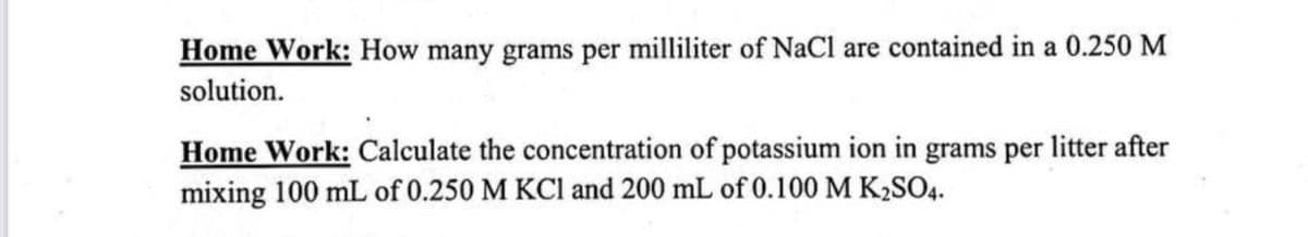 Home Work: How many grams per milliliter of NaCl are contained in a 0.250 M
solution.
Home Work: Calculate the concentration of potassium ion in grams per litter after
mixing 100 mL of 0.250 M KCl and 200 mL of 0.100 M K₂SO4.