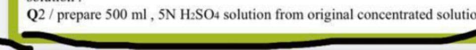 Q2 / prepare 500 ml, 5N H2SO4 solution from original concentrated solutio
