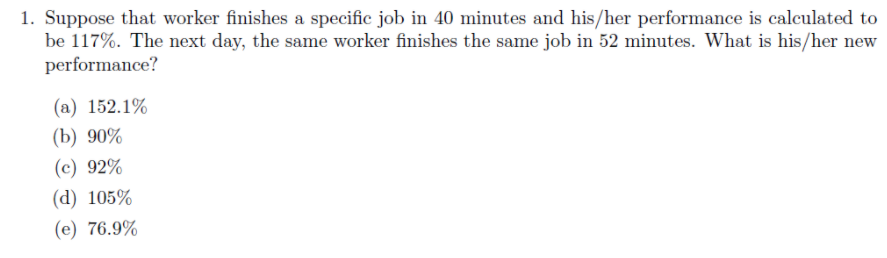 1. Suppose that worker finishes a specific job in 40 minutes and his/her performance is calculated to
be 117%. The next day, the same worker finishes the same job in 52 minutes. What is his/her new
performance?
(a) 152.1%
(b) 90%
(c) 92%
(d) 105%
(e) 76.9%
