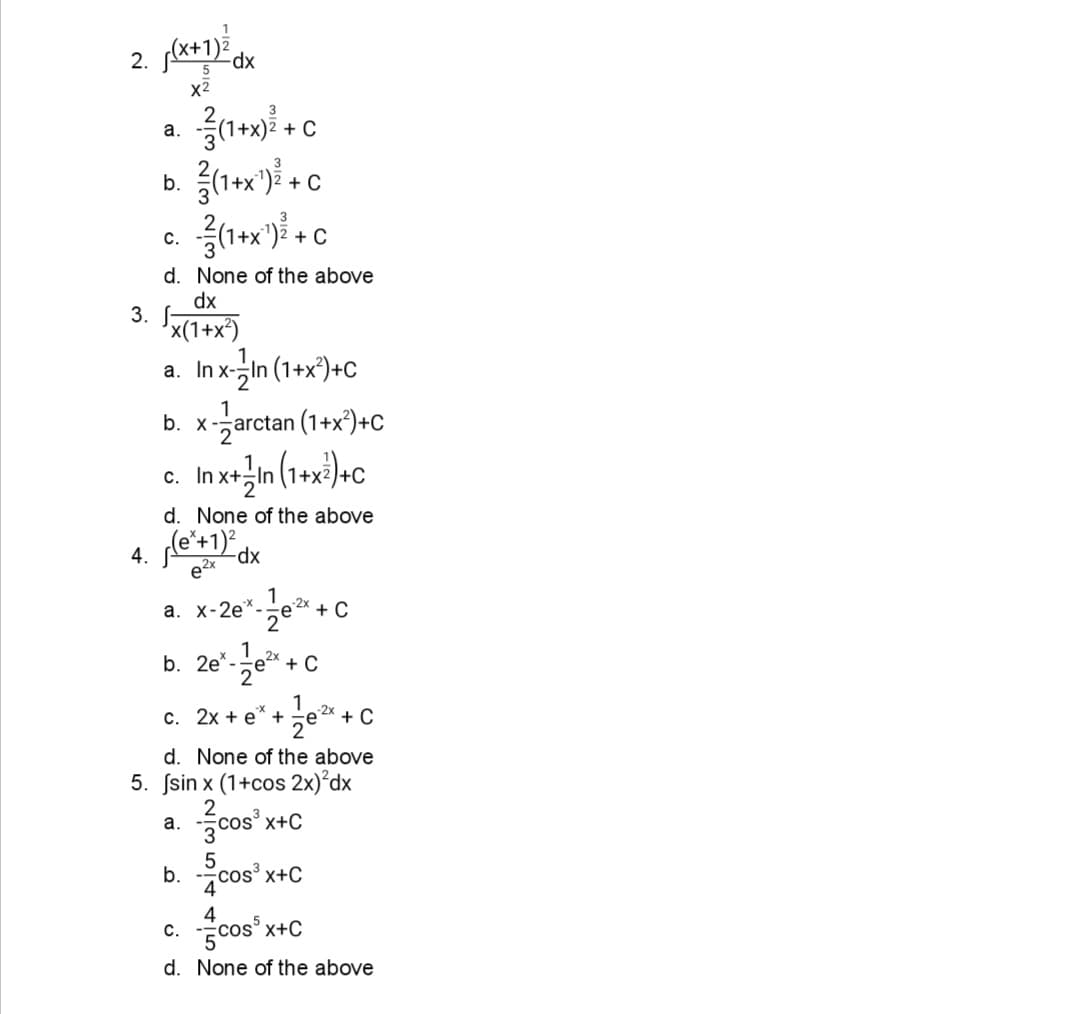 2. *+1) dx
x2
а.
+ C
b.
+ C
1+x")ž
+ C
c.
d. None of the above
dx
3.
x(1+x*)
a. In x-in (1+x°)+c
b. x-zarctan (1+x)+C
с.
d. None of the above
xp-
e2x
-2x
a. x-2e*-
2
+ C
2e-ze" + C
c. 2x + e" +e* +C
1
1
-e 2x + C
2°
d. None of the above
5. Ssin x (1+cos 2x)°dx
2
а.
žcos
'x+C
b. cos x+C
С.
x+C
d. None of the above
