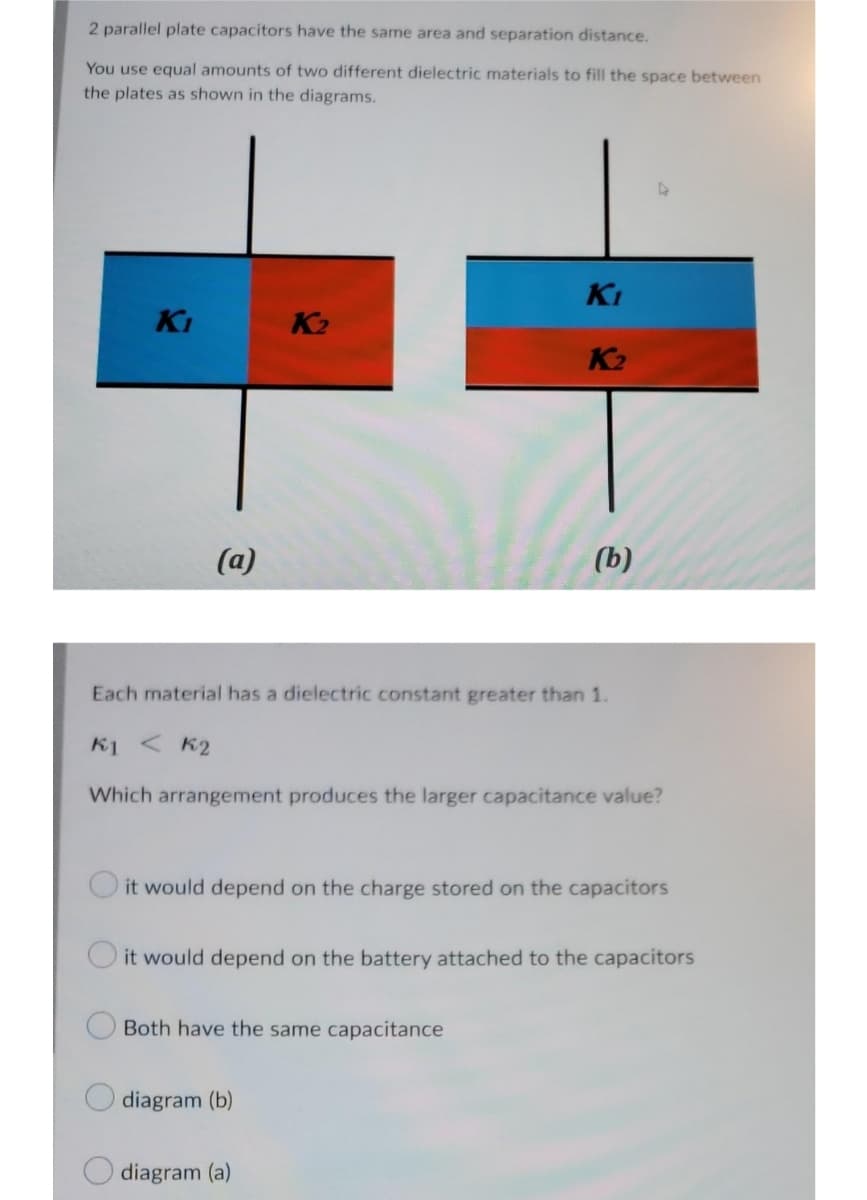 2 parallel plate capacitors have the same area and separation distance.
You use equal amounts of two different dielectric materials to fill the space between
the plates as shown in the diagrams.
Ki
KI
K2
K2
(a)
(b)
Each material has a dielectric constant greater than 1.
K1 <K2
Which arrangement produces the larger capacitance value?
it would depend on the charge stored on the capacitors
it would depend on the battery attached to the capacitors
Both have the same capacitance
diagram (b)
diagram (a)
