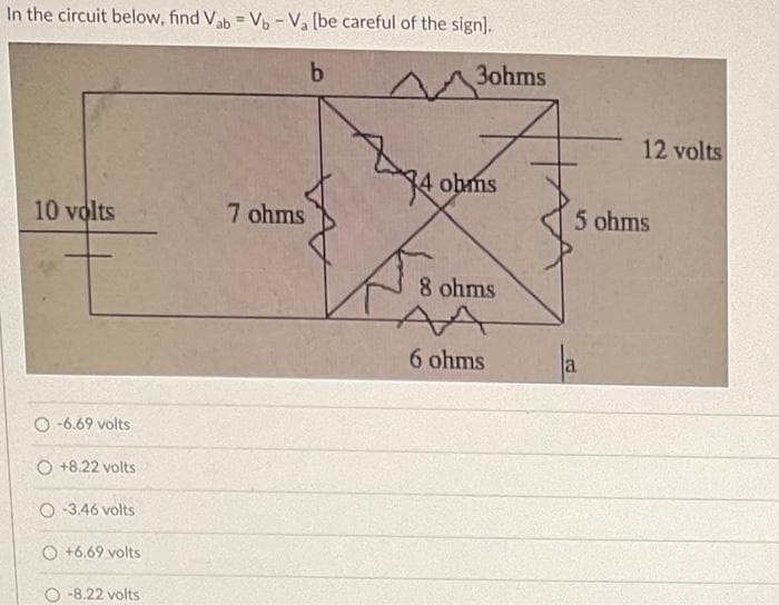 In the circuit below, find Vab = Vb - Va (be careful of the sign].
%3D
b
3ohms
12 volts
4 obms
10 volts
7 ohms
5 ohms
8 ohms
AA
6 ohms
O -6.69 volts
O +8.22 volts
O 3.46 volts
O +6.69 volts
O -8.22 volts
