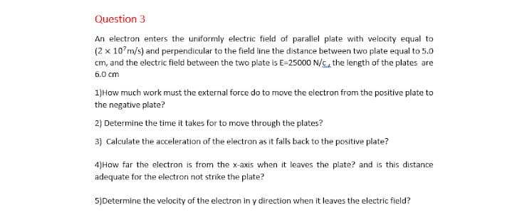 Question 3
An electron enters the uniformly electric field of parallel plate with velocity equal to
(2 x 10'm/s) and perpendicular to the field line the distance between two plate equal to 5.0
cm, and the electric field between the two plate is E=25000 N/c, the length of the plates are
6.0 cm
1)How much work must the external force do to move the electron from the positive plate to
the negative plate?
2) Determine the time it takes for to move through the plates?
3) Calculate the acceleration of the electron as it falls back to the positive plate?
4)How far the electron is from the x-axis when it leaves the plate? and is this c
tance
adequate for the electron not strike the plate?
5)Determine the velocity of the electron in y direction when it leaves the electric field?
