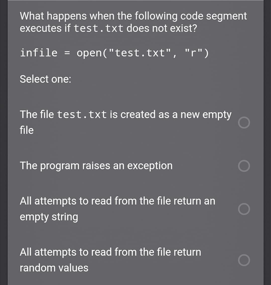 What happens when the following code segment
executes if test.txt does not exist?
infile = open("test.txt", "r")
Select one:
The file test.txt is created as a new empty
file
The program raises an exception
All attempts to read from the file return an
empty string
All attempts to read from the file return
random values
