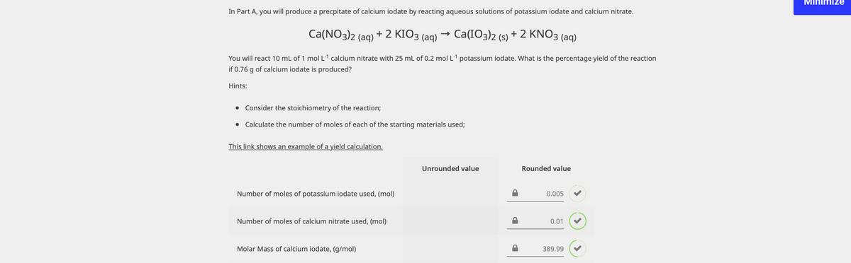 In Part A, you will produce a precpitate of calcium iodate by reacting aqueous solutions of potassium iodate and calcium nitrate.
Ca(NO3)2 (aq) + 2 KIO3 (aq) → Ca(IO3)2 (s) + 2 KNO3(aq)
You will react 10 mL of 1 mol L-¹ calcium nitrate with 25 mL of 0.2 mol L-¹ potassium iodate. What is the percentage yield of the reaction
if 0.76 g of calcium iodate is produced?
Hints:
● Consider the stoichiometry of the reaction;
● Calculate the number of moles of each of the starting materials used;
This link shows an example of a yield calculation.
Unrounded value
Rounded value
Number moles of potassium iodate used, (mol)
0.005
Number of moles of calcium nitrate used, (mol)
0.01
Molar Mass of calcium iodate, (g/mol)
389.99
Minimize