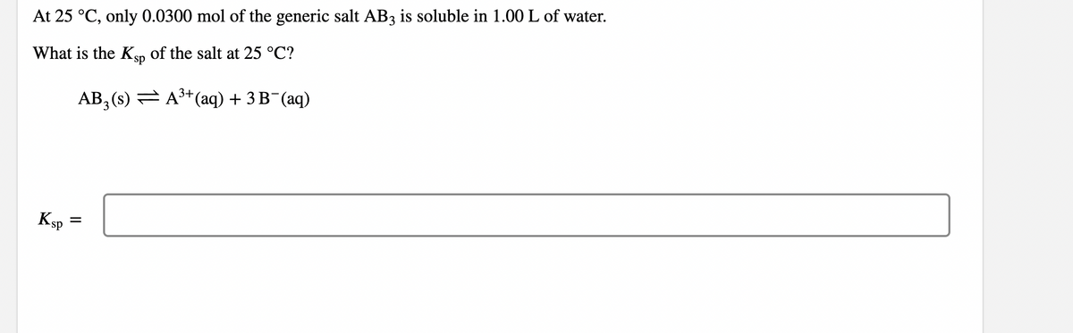 At 25 °C, only 0.0300 mol of the generic salt AB3 is soluble in 1.00 L of water.
What is the Ksp of the salt at 25 °C?
3+
AB, (s)
A³+ (aq) + 3 B¯(aq)
3
Ksp
=