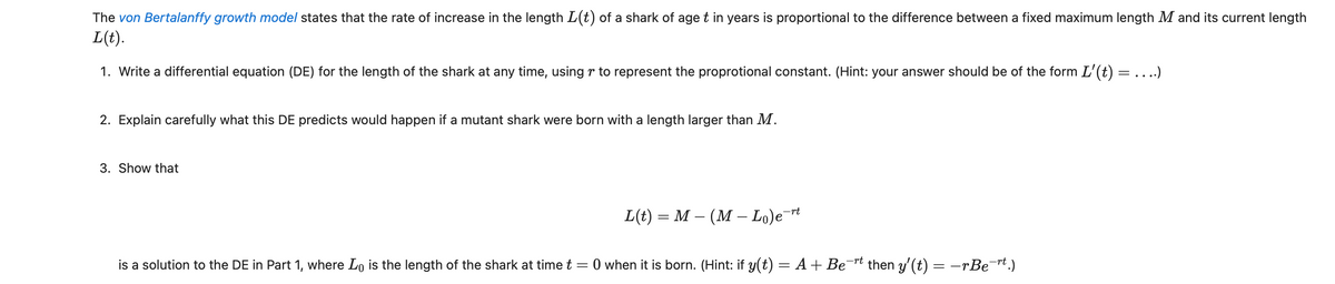 The von Bertalanffy growth model states that the rate of increase in the length L(t) of a shark of age t in years is proportional to the difference between a fixed maximum length M and its current length
L(t).
1. Write a differential equation (DE) for the length of the shark at any time, using to represent the proprotional constant. (Hint: your answer should be of the form L'(t) = ....)
2. Explain carefully what this DE predicts would happen if a mutant shark were born with a length larger than M.
3. Show that
L(t) = M – (M — Lo)e¯rt
is a solution to the DE in Part 1, where Lo is the length of the shark at time t = 0 when it is born. (Hint: if y(t) = A + Be¯rt then y' (t) = −rBe¯rt.)