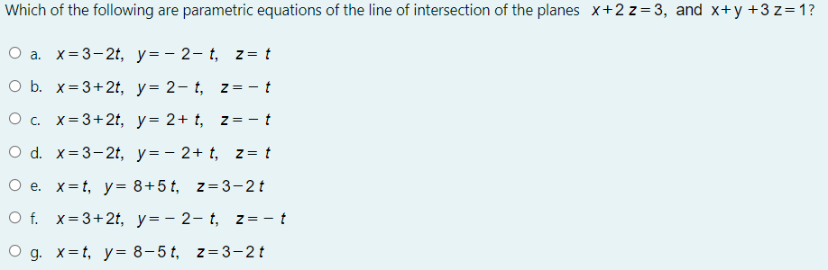 Which of the following are parametric equations of the line of intersection of the planes x+2 z=3, and x+y +3 z=1?
O a. x=3-2t, y=- 2- t, z = t
O b. x= 3+2t, y= 2- t, z = - t
O c. x=3+2t, y= 2+ t, z= - t
O d. x=3-2t, y=- 2+ t, z = t
O e. x=t, y= 8+5 t, z=3-2t
O f. x=3+2t, y=- 2- t, z=- t
O g. x= t, y= 8-5 t, z= 3-2t
