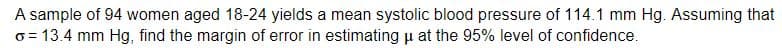 A sample of 94 women aged 18-24 yields a mean systolic blood pressure of 114.1 mm Hg. Assuming that
o = 13.4 mm Hg, find the margin of error in estimating u at the 95% level of confidence.
