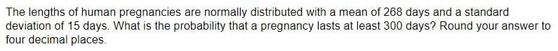 The lengths of human pregnancies are normally distributed with a mean of 268 days and a standard
deviation of 15 days. What is the probability that a pregnancy lasts at least 300 days? Round your answer to
four decimal places.
