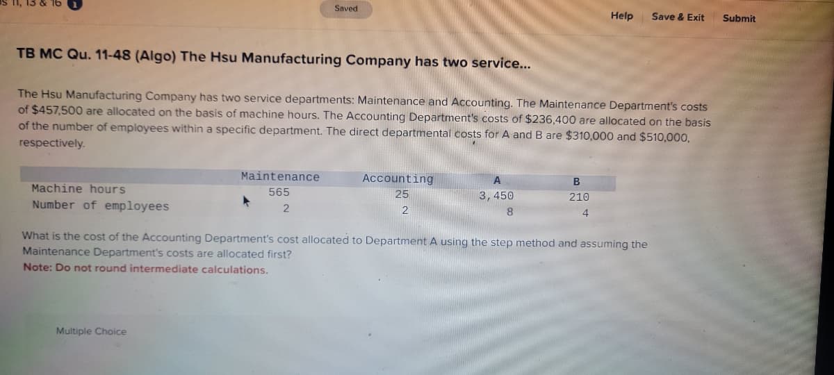 3 & 16
TB MC Qu. 11-48 (Algo) The Hsu Manufacturing Company has two service...
Machine hours
Number of employees
Saved
The Hsu Manufacturing Company has two service departments: Maintenance and Accounting. The Maintenance Department's costs
of $457,500 are allocated on the basis of machine hours. The Accounting Department's costs of $236,400 are allocated on the basis
of the number of employees within a specific department. The direct departmental costs for A and B are $310,000 and $510,000,
respectively.
Maintenance
565
2
Multiple Choice
▸
Accounting
25
2
A
3,450
8
Help
B
210
4
What is the cost of the Accounting Department's cost allocated to Department A using the step method and assuming the
Maintenance Department's costs are allocated first?
Note: Do not round intermediate calculations.
Save & Exit
Submit