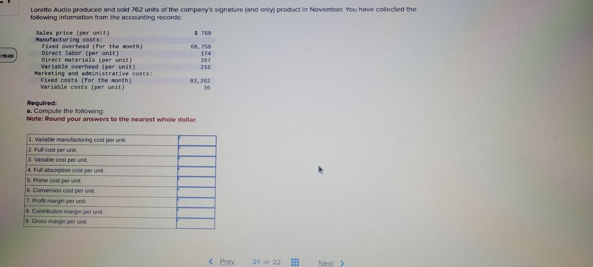 19:00
Loretto Audio produced and sold 762 units of the company's signature (and only) product in November. You have collected the
following information from the accounting records:
Sales price (per unit)
Manufacturing costs:
Fixed overhead (for the month)
Direct labor (per unit)
Direct materials (per unit)
Variable overhead (per unit)
Marketing and administrative costs:
Fixed costs (for the month)
Variable costs (per unit)
$760
1. Variable manufacturing cost per unit.
2. Full cost per unit.
3. Variable cost per unit.
4. Full absorption cost per unit.
5. Prime cost per unit.
6. Conversion cost per unit.
7. Profit margin per unit.
8. Contribution margin per unit.
9. Gross margin per unit.
68,750
174
267
216
83,262
30
Required:
a. Compute the following:
Note: Round your answers to the nearest whole dollar.
< Prev
***************
21 of 22
***
---
---
Next >