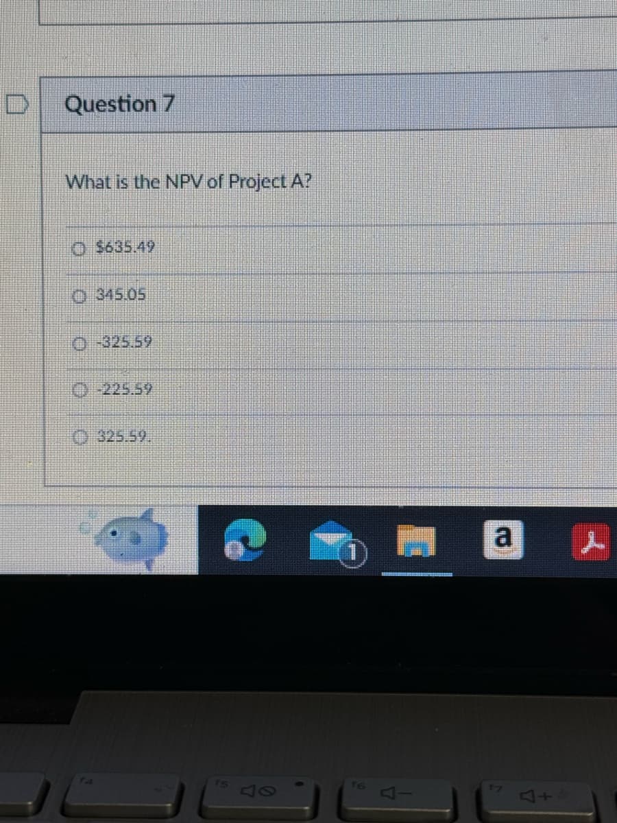 D Question 7
What is the NPV of Project A?
$635.49
345.05
O-325.59
-225.59
325.59.
15
47
f6
a
17
+4
ــــر