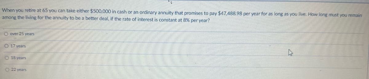 When you retire at 65 you can take either $500,000 in cash or an ordinary annuity that promises to pay $47.,488.98 per year for as long as you live. How long must you remain
among the living for the annuity to be a better deal, if the rate of interest is constant at 8% per year?
O over 25 years
O 17 years
O 18 years
O 22 years