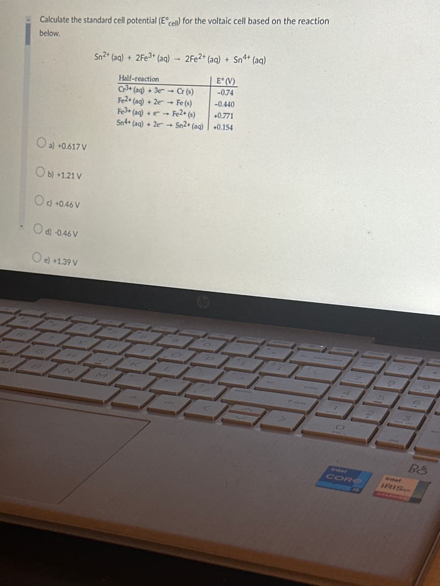 Calculate the standard cell potential (E cell) for the voltaic cell based on the reaction
below.
O a) +0.617 V
Ob) +1.21 V
Oc) +0.46 V
d) -0.46 V
O e) +1.39 V
Sn2+ (aq) + 2Fe3+ (aq) 2Fe2+ (aq) + Sn4+ (aq)
E° (V)
-0.74
Half-reaction
Cr3+ (aq) + 3e
Fe2+ (aq) + 2e
Fe3+ (aq) + e
Sn4+ (aq) + 2e
Cr (s)
Fe (s)
Fe2+ (s)
Sn2+ (aq)
-0.440
+0.771
+0.154
intel
CORE
Bö
Intel
IRISH