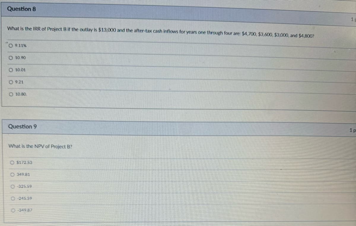Question 8
What is the IRR of Project B if the outlay is $13,000 and the after-tax cash inflows for years one through four are: $4,700, $3,600, $3,000, and $4,800?
9.11%
O 10.90
O 10.01
09.21
10.80.
Question 9
What is the NPV of Project B?
$172.53
349.81
0-325.59
O-245.59
O-349.87
1p
1 p
