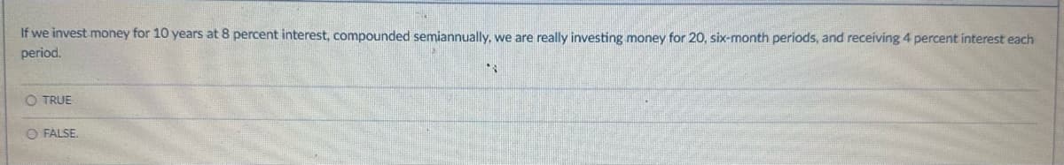 If we invest money for 10 years at 8 percent interest, compounded semiannually, we are really investing money for 20, six-month periods, and receiving 4 percent interest each
period.
O TRUE
O FALSE.