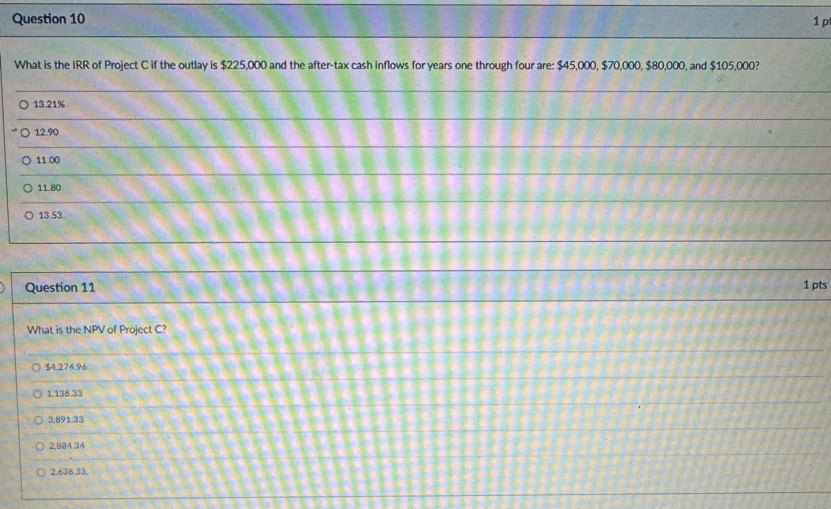 Question 10
What is the IRR of Project C if the outlay is $225,000 and the after-tax cash inflows for years one through four are: $45,000, $70,000, $80,000, and $105,000?
O 13.21%
O 12.90
11.00
11.80
O 13.53.
Question 11
What is the NPV of Project C?
O $4.274.96
1.138.33
O 3.891.33
O2,884.34
2.638.33.
1 pt
1 pts
