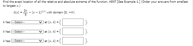 Find the exact location of all the relative and absolute extrema of the function. HINT [See Example 1.] (Order your answers from smallest
to largest x.)
KA) -
klax) = - (x - 1)2/5 with domain [0, +00)
k has -Select-
v at (x, k) =|
k has -Select--
v at (x, k) -
).
k has -Select---
at (x, k)=
