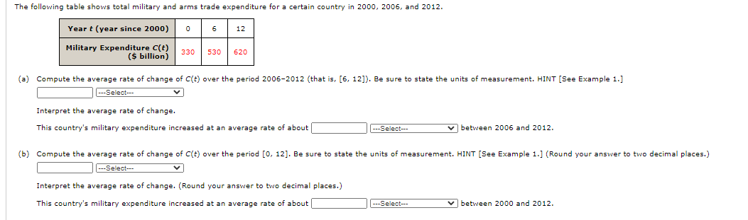 The following table shows total military and arms trade expenditure for a certain country in 2000, 2006, and 2012.
Year t (year since 2000)
6
12
Military Expenditure C(t)
($ billion)
330
530
620
(a) Compute the average rate of change of C(t) over the period 2006-2012 (that is, [6, 12]). Be sure to state the units of measurement. HINT [See Example 1.]
---Select-
Interpret the average rate of change.
This country's military expenditure increased at an average rate of about
---Select---
v between 2006 and 2012.
(b) Compute the average rate of change of C(t) over the period [0, 12]. Be sure to state the units of measurement. HINT [See Example 1.] (Round your answer to two decimal places.)
---Select--
Interpret the average rate of change. (Round your answer to two decimal places.)
This country's military expenditure increased at an average rate of about
---Select--
v between 2000 and 2012.
