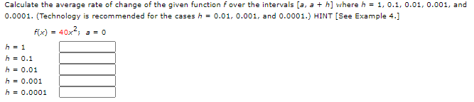 Calculate the average rate of change of the given function f over the intervals la, a +h] where h
.01, 0.001, and
0.0001. (Technology is recommended for the cases h = 0.01, 0.001, and 0.0001.) HINT [See Example 4.]
f(x) = 40x2; a = 0
%3!
h = 1
h = 0.1
h = 0.01
h = 0.001
h = 0.0001
