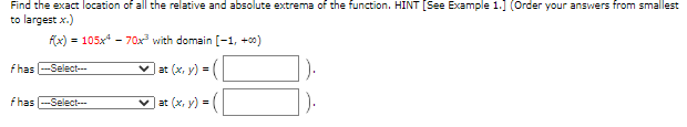 Find the exact location of all the relative and absolute extrema of the function. HINT [See Example 1.] (Order your answers from smallest
to largest x.)
F(x) - 105x - 70x with domain [-1, +00)
f has -Select-
v at (x, y) =|
fhas
-Select
v at (x, y) =
