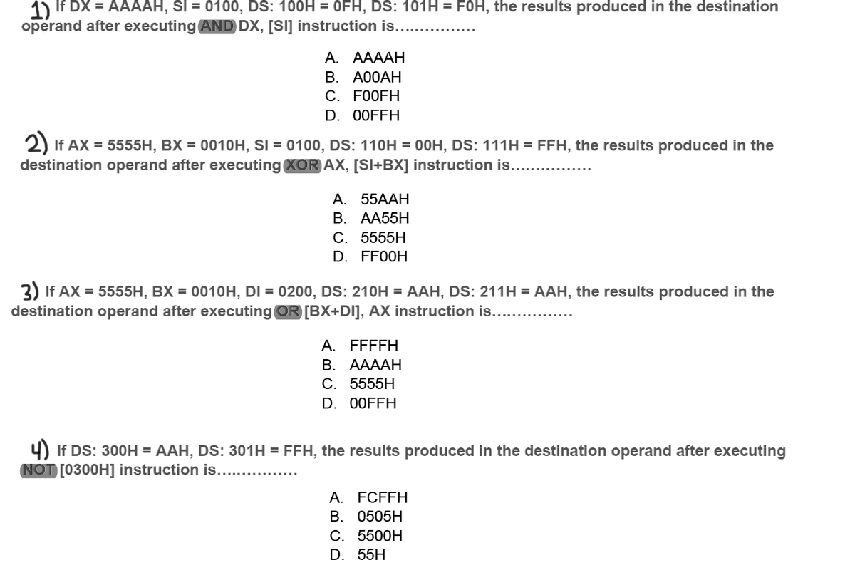 1) If DX = AAAAH, SI = 0100, DS: 100H = OFH, DS: 101H = FOH, the results produced in the destination
operand after executing AND DX, [SI] instruction is....
А. АAAАН
В. А0ОАН
С. FOOFH
D. 00FFH
2) If AX = 5555H, BX = 0010H, SI = 0100, DS: 110H = 00H, Ds: 111H = FFH, the results produced in the
destination operand after executing XOR AX, [SI+BX] instruction is.
A. 55AAH
В. АА55H
С. 5555H
D. FF00H
3) If AX = 5555H, BX = 0010H, DI = 0200, DS: 210H = AAH, DS: 211H = AAH, the results produced in the
destination operand after executing OR [BX+DI], AX instruction is....
A. FFFFH
В. ААААН
C. 5555H
D. 00FFH
4) If DS: 300H = AAH, DS: 301H = FFH, the results produced in the destination operand after executing
NOT [0300H] instruction is.. .
A. FCFFH
B. 0505H
С. 5500H
D. 55H
