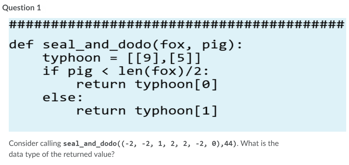 Question 1
##################
##3#3###############
def seal_and_dodo(fox, pig):
typhoon
if pig < len(fox)/2:
return typhoon[0]
= [[9],[5]]
else:
return typhoon[1]
Consider calling seal_and_dodo((-2, -2, 1, 2, 2, -2, 0),44). What is the
data type of the returned value?
