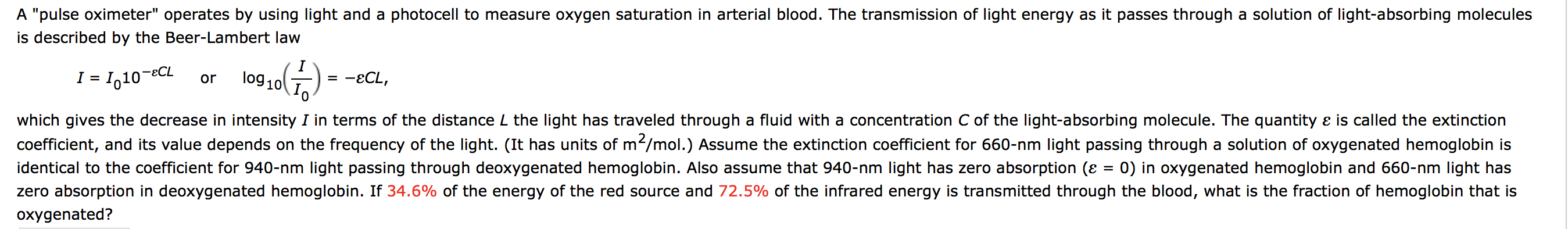 A "pulse oximeter" operates by using light and a photocell to measure oxygen saturation in arterial blood. The transmission of light energy as it passes through a solution of light-absorbing molecules
is described by the Beer-Lambert law
- I,10-eCL
lo910
-ECL,
or
which gives the decrease in intensity I in terms of the distance L the light has traveled through a fluid with a concentration C of the light-absorbing molecule. The quantity ɛ is called the extinction
coefficient, and its value depends on the frequency of the light. (It has units of m2/mol.) Assume the extinction coefficient for 660-nm light passing through a solution of oxygenated hemoglobin is
identical to the coefficient for 940-nm light passing through deoxygenated hemoglobin. Also assume that 940-nm light has zero absorption (ɛ = 0) in oxygenated hemoglobin and 660-nm light has
zero absorption in deoxygenated hemoglobin. If 34.6% of the energy of the red source and 72.5% of the infrared energy is transmitted through the blood, what is the fraction of hemoglobin that is
oxygenated?
