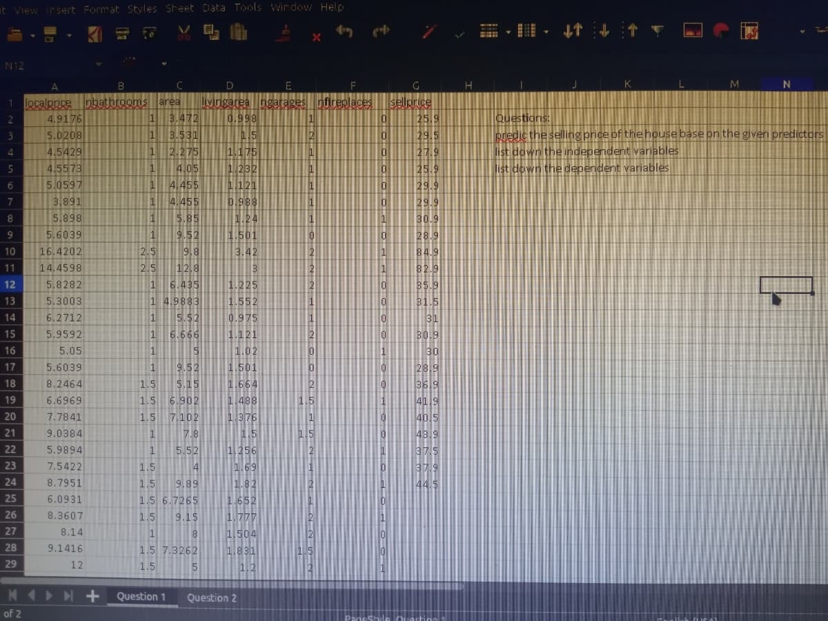 t View irsert Format Styles Sheet Data Tools wir dow Help
目, t4t
N12
B
E
F
L
M
N
1 ocalpricepbathrooms area
4.9176
5.0208
jyingarea ngarages
0.998
nflreplaces
sellprice
25.9
29.5
3.472
Questions:
predic the selling price of the house base on the given predictors
list down the independent variables
list down the dependent variables
1
1
2
3.531
1 2.275
4.05
4.455
4.455
5.85
9.52
3
1.175
1.232
4.5429
27.9
25.9
29.9
29.9
4
4.5573
1
5.0597
1
1.121
7
3.891
0.988
8
5.898
1.24
1
30.9
9
5.6039
1
1.501
28.9
10
16.4202
2.5
9.8
3.42
2
1
84.
11
14.4598
2.5
12.8
1
82.9
12
5.8282
6.435
1.225
10
13
5.3003
1 4.9883
1.552
14
6.2712
5.52
0.975
6.666
1.121
1.02
1.501
15
5.9592
1
B0.9
16
5.05
5
30
9.52
5.15
17
5.6039
1
28.9
369
41
40.
18
8.2464
1.5
1.664
6.902
7.102
19
6.6969
1.5
1.488
20
7.7841
1.5
1.376
21
1.5
1.256
9.0384
1
7.8
43.9
22
5.9894
1
5.52
23
7.5422
1.5
4
1.69
37.
24
8.7951
1.5
9.89
1.82
25
1.652
1.777
6.0931
1.5 6.7265
26
8.3607
1.5
9.15
27
8.14
1,504
1.831
1.2
1
8
28
9.1416
1.5 7.3262
29
12
1.5
Question 1
Question 2
of 2
