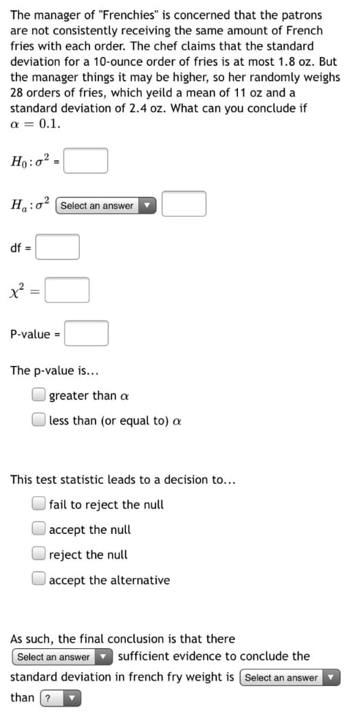 The manager of "Frenchies" is concerned that the patrons
are not consistently receiving the same amount of French
fries with each order. The chef claims that the standard
deviation for a 10-ounce order of fries is at most 1.8 oz. But
the manager things it may be higher, so her randomly weighs
28 orders of fries, which yeild a mean of 11 oz and a
standard deviation of 2.4 oz. What can you conclude if
a = 0.1.
Ho:o? =
H:o² (Select an answer
df =
P-value =
The p-value is...
greater than a
less than (or equal to) a
This test statistic leads to a decision to...
fail to reject the null
accept the null
reject the null
U accept the alternative
As such, the final conclusion is that there
Select an answer v sufficient evidence to conclude the
standard deviation in french fry weight is ( Select an answer
than ?
