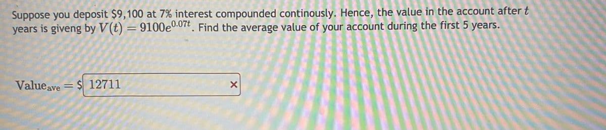 Suppose you deposit $9,100 at 7% interest compounded continously. Hence, the value in the account after t
years is giveng by V(t) = 9100e0.07t. Find the average value of your account during the first 5 years.
Valueave = $ 12711
X