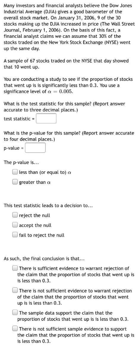 Many investors and financial analysts believe the Dow Jones
Industrial Average (DJIA) gives a good barometer of the
overall stock market. On January 31, 2006, 9 of the 30
stocks making up the DJIA increased in price (The Wall Street
Journal, February 1, 2006). On the basis of this fact, a
financial analyst claims we can assume that 30% of the
stocks traded on the New York Stock Exchange (NYSE) went
up the same day.
A sample of 67 stocks traded on the NYSE that day showed
that 10 went up.
You are conducting a study to see if the proportion of stocks
that went up is is significantly less than 0.3. You use a
significance level of a = 0.005.
What is the test statistic for this sample? (Report answer
accurate to three decimal places.)
test statistic =
What is the p-value for this sample? (Report answer accurate
to four decimal places.)
p-value =
The p-value is...
| less than (or equal to) a
greater than a
This test statistic leads to a decision to...
O reject the null
|accept the null
O fail to reject the null
As such, the final conclusion is that...
O There is sufficient evidence to warrant rejection of
the claim that the proportion of stocks that went up is
is less than 0.3.
There is not sufficient evidence to warrant rejection
of the claim that the proportion of stocks that went
up is is less than 0.3.
The sample data support the claim that the
proportion of stocks that went up is is less than 0.3.
There is not sufficient sample evidence to support
the claim that the proportion of stocks that went up is
is less than 0.3.
