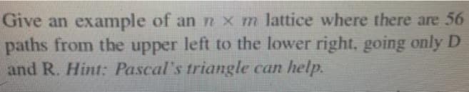 Give an example of an nxm lattice where there are 56
paths from the upper left to the lower right, going only D
and R. Hint: Pascal's triangle can help.
